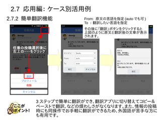 2.7 応用編： ケース別活用例
2.7.2 簡単翻訳機能
任意の投稿選択後に
右上の・・・をクリック
From: 原文の言語を指定 (auto でも可 )
To ： 翻訳したい言語を指定
その後に「翻訳」ボタンをクリックすると
上図のように原文と翻訳後の文章が表示
されます。
3 ステップで簡単に翻訳ができ、翻訳アプリに切り替えてコピー＆
ペーストで翻訳、などの煩わしさがなくなります。また、情報の投稿
時にも同操作でお手軽に翻訳ができるため、外国語が苦手な方に
も有用です。
 