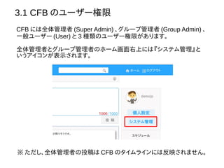 3.1 CFB のユーザー権限
CFB には全体管理者 (Super Admin) 、グループ管理者 (Group Admin) 、
一般ユーザー (User) と 3 種類のユーザー権限があります。
全体管理者とグループ管理者のホーム画面右上には『システム管理』と
いうアイコンが表示されます。
※ ただし、全体管理者の投稿は CFB のタイムラインには反映されません。
 