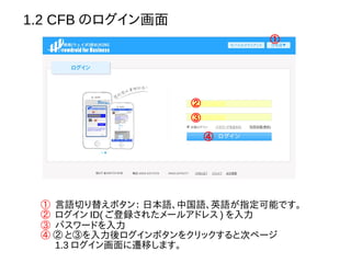 1.2 CFB のログイン画面
①
① 言語切り替えボタン： 日本語、中国語、英語が指定可能です。
② ログイン ID( ご登録されたメールアドレス ) を入力
③ パスワードを入力
④ ② と③を入力後ログインボタンをクリックすると次ページ
　 1.3 ログイン画面に遷移します。
②
③
④
 