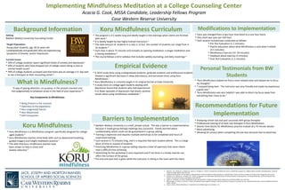 Implementing Mindfulness Meditation at a College Counseling Center
Acacia G. Cook, MSSA Candidate, Leadership Fellows Program
Case Western Reserve University
Setting
Baldwin Wallace University Counseling Center
Target Population
Young adult students, age 18-22 years old
(undergraduate and graduate) who are experiencing
symptoms of Anxiety and/or Depression
Current Issues
• 50% of college students report significant levels of anxiety and depression1
• 64% of students who have dropped out of college report doing so due to
mental health issues2
• 39% of college students surveyed said that there was on average a 5+ day wait
to see a therapist at their counseling center 2
“A way of paying attention: on purpose, in the present moment and
non‐judgmentally to whatever arises in the field of your experience.”6
Key Components to Mindfulness
• Being Present in the moment
• Openness to the experience
• Non-Judgmental Stance
• Non-Attachment
• Self-Compassion
• “Koru Mindfulness helped me find a more relaxed state and helped me to focus
my thoughts.”
• “I enjoyed being here. The instructor was very friendly and made my experience
a good one.”
• “Koru Mindfulness was very helpful! I was able to direct my focus away from
everything that I have to do.”
Background Information
What is Mindfulness?
Personal Testimonials from BW
Students
Koru Mindfulness
• Koru Mindfulness is a Mindfulness program specifically designed for college-
aged students 4
• Koru Mindfulness teaches mind-body skills such as abdominal breathing,
guided imagery and insight meditation practice 1
• The skills that Koru mindfulness teaches have
been shown to help in stress and
anxiety reduction 3
Koru Mindfulness Curriculum
• The program is 4-5 weeks long and ideally taught in the evenings when clients are finished
with work 4
• It is ideally taught by two highly trained instructors 4
• The ideal amount of students in a class is 12 but the number of students can range from 4-
14 students 4
• Each class is about 75 minutes and includes an opening meditation, a longer meditation and
a closing meditation 4
• The course follows a strict syllabus that includes weekly journaling, and daily mood logs 4
Empirical Evidence
Barriers to Implementation
Recommendations for Future
Implementation
• A 2014 study done using undergraduate students, graduate students and professional students
showed a significant decrease in sleep disturbance, and perceived stress using Koru
Mindfulness 1
• Koru Mindfulness is currently taught in its original format at Duke University
• A study done on college aged students dealing with
depression found that students who had experienced
4 or fewer episodes of depression had drastic positive
results when using mindfulness meditation 5
• Baldwin Wallace University is a small, private school. This was a barrier to implementation
because it made group therapy meetings less successful. Clients worried about
confidentiality, which could not be guaranteed in a group setting.
• Training is expensive and requires multiple workshops to be completed and hours of
supervised training.
• Each session is 75 minutes long, and it is required that each student attend. This is a large
block of time to request of students.
• Practicing Mindfulness in a group setting requires a level of openness that some clients
have a difficult time achieving.
• Advertising for the workshop is very important and if not done in a timely manner can
affect the turnout of the group.
• Pre-test and post-test is given while the instructor is sitting in the room with the client.
Modifications to Implementation
• Class was changed from a two hour time block to a one hour block.
• One client was seen per half hour
• Each session included was conducted as follows:
• Pre-Test Evaluation (1-2 minutes)
• Psycho-education about what Mindfulness is and what it entails
(3-5 minutes)
• Mindfulness Exercise (10 -20 minutes)
• Feedback about exercise (5 minutes)
• Post-Test Evaluation (1-2 minutes)
• Analyzing school size and past successes with group therapies
• Professional training of at least one therapist in Koru Mindfulness
• Shorter time blocks for Mindfulness practice instead of a 75 minute session
• More advertising
• Allowing for privacy when completing the pre-test and post-test to avoid bias
1. Greeson, J. M., Juberg, M. K., Maytan, M., James, K., & Rogers, H. (2014). A randomized controlled trial of koru: a mindfulness program for college students and other emerging adults. Journal of
American College Health, 62(4), 222-233.
2. College Students Speak: A Survey Report on Mental Health. © 2012 by NAMI, the National Alliance on Mental Illness. Written by Darcy Gruttadaro and Dana Crudo Designed by Dana Crudo.
3. Greeson, J. M., Toohey, M. J., & Pearce, M. J. (2015). An Adapted, Four-Week Mind–Body Skills Group for Medical Students: Reducing Stress, Increasing Mindfulness, and Enhancing Self-Care.
Explore: The Journal of Science and Healing, 11(3), 186-192.
4. Rogers, H., & Maytan, M. (2012). Mindfulness for the next generation: Helping emerging adults manage stress and lead healthier lives. OUP USA.
5. Manicavasgar, V., Parker, G., & Perich, T. (2011). Mindfulness-based cognitive therapy vs cognitive behaviour therapy as a treatment for non-melancholic depression. Journal of Affective Disorders,
130(1), 138-144.
6. Ward, S. (2015). What is Mindfulness?. TraderMind: Get a Mindful Edge in the Markets, 1-21.
 