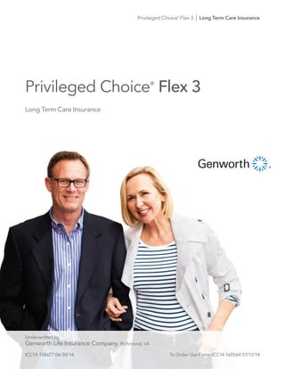 Privileged Choice®
Flex 3
Privileged Choice®
Flex 3 I Long Term Care Insurance
Long Term Care Insurance
Underwritten by
Genworth Life Insurance Company, Richmond, VA
ICC14 158677 06/30/14	 To Order Use Form: ICC14 160564 07/13/14
 