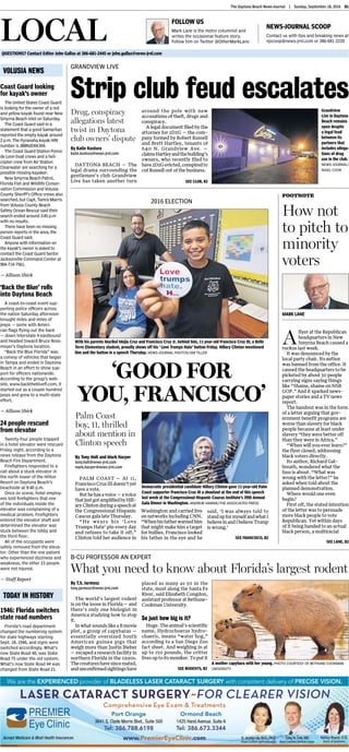 The Daytona Beach News-Journal  |  Sunday, September 18, 2016 B1
FOLLOW US
Mark Lane is the metro columnist and
writes the occasional feature story.
Follow him on Twitter @OtherMarkLane
NEWS-JOURNAL SCOOP
Contact us with tips and breaking news at
njscoop@news-jrnl.com or 386-681-2220
volusia news
Today in History
Coast Guard looking
for kayak’s owner
The United States Coast Guard
is looking for the owner of a red
and yellow kayak found near New
Smyrna Beach inlet on Saturday.
The Coast Guard said in a
statement that a good Samaritan
reported the empty kayak around
2 p.m.The Pyranaha kayak HIN
number is JBBNJDXK304.
The Coast Guard Station Ponce
de Leon boat crews and aheli-
copter crew from Air Station
Clearwater are searching for a
possible missing kayaker.
New Smyrna Beach Patrol,
Florida Fish and Wildlife Conser-
vation Commission and Volusia
County Sheriff’s Office crews also
searched, but Capt. Tamra Marris
fromVolusia County Beach
Safety Ocean Rescue said their
search ended around 3:45 p.m
with no results.
There have been no missing
person reports in the area, the
Coast Guard said.
Anyone with information on
the kayak’s owner is asked to
contact the Coast Guard Sector
Jacksonville Command Center at
904-714-7561.
— Allison Shirk
‘Back the Blue’ rolls
into Daytona Beach
A coast-to-coast event sup-
porting police officers across
the nation Saturday afternoon
brought miles and miles of
jeeps —some with Ameri-
can flags flying out the back
—down Interstate 4 eastbound
and headed toward Bruce Ross-
meyer’s Daytona location.
“Back the Blue Florida” was
a convoy of vehicles that began
in Tampa and ended in Daytona
Beach in an effort to show sup-
port for officers nationwide.
According to the group’s web-
site, www.backthebluefl.com, it
started out as a couple hundred
jeeps and grew to a multi-state
effort,
— Allison Shirk

24 people rescued
from elevator
Twenty-four people trapped
in a hotel elevator were rescued
Friday night, according to a
news release from the Daytona
Beach Fire Department.
Firefighters responded to a
call about a stuck elevator in
the north tower of the Hilton
Resort on Daytona Beach’s
beachside at 9:40 p.m.
Once on scene, hotel employ-
ees told firefighters that one
of the individuals inside the
elevator was complaining of a
medical problem. Firefighters
entered the elevator shaft and
determined the elevator was
stuck between the lobby and
the third floor.
All of the occupants were
safely removed from the eleva-
tor. Other than the one patient
who experienced dizziness and
weakness, the other 23 people
were not injured.
— Staff Report
1946: Florida switches
state road numbers
Florida’s road department
changed the numbering system
for state highways starting
Sept. 18, 1946, and signs were
switched accordingly. What’s
now State Road 40, was State
Road 75 under the old system.
What’s now State Road 44 was
changed from State Road 21.
QUESTIONS? Contact Editor John Gallas at 386-681-2445 or john.gallas@news-jrnl.com
Local
By Katie Kustura
katie.kustura@news-jrnl.com
DAYTONA BEACH — The
legal drama surrounding the
gentlemen’s club Grandview
Live has taken another turn
around the pole with new
accusations of theft, drugs and
conspiracy.
A legal document filed by the
attorney for 2D2G — the com-
pany formed by Robert Russell
and Brett Hartley, tenants of
640 N. Grandview Ave. —
claimsHartleyandthebuilding’s
owners, who recently filed to
have2D2Gevicted,conspiredto
cut Russell out of the business.
GRANDVIEW LIVE
Strip club feud escalates
Drug, conspiracy
allegations latest
twist in Daytona
club owners’ dispute
A
flyer at the Republican
headquarters in New
Smyrna Beach caused a
ruckus last week.
It was denounced by the
local party chair. Its author
was banned from the office. It
caused the headquarters to be
picketed by about 30 people
carrying signs saying things
like “Shame, shame on NSB
GOP.” And it sparked news-
paper stories and a TV news
report.
The handout was in the form
of a letter arguing that gov-
ernment benefit programs are
worse than slavery for black
people because at least under
slavery “they were better off
than they were in Africa.”
“When will you ever learn?”
the flyer closed, addressing
black voters directly.
Its author, Richard Gal-
breath, wondered what the
fuss is about. “What was
wrong with the letter?” he
asked when told about the
planned demonstration.
Where would one even
begin?
First off, the stated intention
of the letter was to persuade
more black people to vote
Republican. Yet within days
of it being handed to an actual
black person, a multiracial
Footnote
How not
to pitch to
minority
voters
Mark Lane
By Tony Holt and Mark Harper
tony.holt@news-jrnl.com
mark.harper@news-jrnl.com
PALM COAST — At 11,
FranciscoCruzIIIdoesn’tyet
have a vote.
But he has a voice — a voice
thatjustgotamplifiedbyHill-
aryClintonduringaspeechat
the Congressional Hispanic
Caucus gala late Thursday.
“He wears his ‘Love
Trumps Hate’ pin every day
and refuses to take it off,”
Clinton told her audience in
Washington and carried live
on networks including CNN.
“Whenhisfatherwarnedhim
that might make him a target
for bullies, Francisco looked
his father in the eye and he
said, ‘I was always told to
standupformyselfandwhatI
believeinandIbelieveTrump
is wrong.’
2016 ELECTION
With his parents Maribel Mejia Cruz and Francisco Cruz Jr. behind him, 11-year-old Francisco Cruz III, a Belle
Terre Elementary student, proudly shows off his ‘ Love Trumps Hate’ button Friday. Hillary Clinton mentioned
him and the button in a speech Thursday. NEWS-JOURNAL photos/JIM TILLER
‘GOOD FOR
YOU, FRANCISCO’
Palm Coast
boy, 11, thrilled
about mention in
Clinton speech
By T.S. Jarmusz
tony.jarmusz@news-jrnl.com
The world’s largest rodent
is on the loose in Florida— and
there’s only one biologist in
America studying how to stop
it.
In what sounds like a B movie
plot, a group of capybaras —
essentially oversized South
American guinea pigs that
weigh more than Justin Bieber
— escaped a research facility in
northern Florida in the 1990s.
Thecreatureshavesincemated,
andunconfirmedsightingshave
placed as many as 50 in the
state, most along the Santa Fe
River, said Elizabeth Congdon,
assistant professor at Bethune-
Cookman University.
So just how big is it?
Huge. The animal’s scientific
name, Hydrochoerus hydro-
chaeris, means “water hog,”
according to a San Diego Zoo
fact sheet. And weighing in at
up to 150 pounds, the critter
lives up to its moniker. To put it
B-CU PROFESSOR AN EXPERT
What you need to know about Florida’s largest rodent
A mother capybara with her young. Photo courtesy of Bethune-Cookman
University
Grandview
Live in Daytona
Beach remains
open despite
a legal feud
between its
partners that
includes allega-
tions of drug
use in the club.
News-Journal/
NIGEL COOK
SEE club, B2
SEE lane, B2
SEE francisco, B2
SEE rodents, B2
Democratic presidential candidate Hillary Clinton gave 11-year-old Palm
Coast supporter Francisco Cruz III a shoutout at the end of this speech
last week at the Congressional Hispanic Caucus Institute’s 39th Annual
Gala Dinner in Washington. Andrew Harnik/the associated press
 