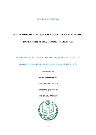 PROJECT REPORT ON
COMPARISON OF HDFC BANK SERVICES OVER NATIONALISED
BANKS WITH RESPECT TO DIGITALIZATION
IN PARTIAL FULFILLMENT OF THE REQUIREMENT FOR THE
DEGREE OF MASTERS IN BUSINESS ADMINISTRATION
Submitted by
BILAL AHMAD BHAT
MBA- GENERAL 2014-16
Under the guidance of
Mr. SHAAD HABEEB
1
 