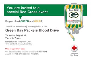 Blood Donor
Blood type: green & gold
August 27, 2015
Do you bleed GREEN and GOLD?
You can be a lifesaver by donating blood at the
Green Bay Packers Blood Drive
Thursday, August 27
7 a.m. to 7 p.m.
Lambeau Field – Legends Club
1265 Lombardi Avenue, Green Bay
Make an appointment today!
Visit redcrossblood.org and enter sponsor code: PACKERS
or call 1-800-RED CROSS (1-800-733-2767).
You are invited to a
special Red Cross event.
 