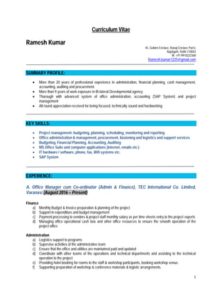 1
Curriculum Vitae
Ramesh Kumar
45, Golden Enclave, Ranaji Enclave Part-I,
Najafgarh, Delhi-110043
M: +91-9910222360
Ramesh.kumar1225@gmail.com
SUMMARY PROFILE:
 More than 20 years of professional experience in administration, financial planning, cash management,
accounting, auditing and procurement.
 More than 9 years of work exposure in Bi-lateral Developmental agency
 Thorough with advanced system of office administration, accounting (SAP System) and project
management
 All round appreciation received for being focused, technically sound and hardworking
KEY SKILLS:
 Project management- budgeting, planning, scheduling, monitoring and reporting
 Office administration & management, procurement, liasioning and logistics and support services
 Budgeting, Financial Planning, Accounting, Auditing
 MS Office Suite and computer applications (internet, emails etc.)
 IT hardware / software, phone, fax, Wifi systems etc.
 SAP System
EXPERIENCE:
A. Office Manager cum Co-ordinator (Admin & Finance), TEC International Co. Limited,
Varanasi (August 2016 – Present)
Finance
a) Monthly Budget & Invoice preparation & planning of the project
b) Support in expenditure and budget management
c) Payment processing to vendors & project staff monthly salary as per time sheets entry to the project experts
d) Managing office operational cash box and other office resources to ensure the smooth operation of the
project office
Administration
a) Logistics support to programs
b) Supervise activities of the administrative team
c) Ensure that the office and utilities are maintained paid and updated
d) Coordinate with other teams of the operations and technical departments and assisting to the technical
operation to the project
e) Providing hotel booking for rooms to the staff & workshop participants, booking workshop venue.
f) Supporting preparation of workshop & conference materials & logistic arrangements.
 