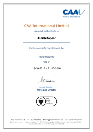 CAA International Ltd T +44 (0) 1293 768700 E training@caainternational.com www.caainternational.com
CAA International Limited is a wholly owned subsidiary of the Civil Aviation Authority registered in England, company registration number 4104068.
Registered Office is CAA House, 45 - 59 Kingsway, London WC2B 6TE
CAA International Limited
Awards this Certificate to
Ashish Kapoor
______________________________________
for the successful completion of the
FSTD Oct 2016
held on
[19-10-2016 – 21-10-2016]
Maria Rueda
Managing Director
 