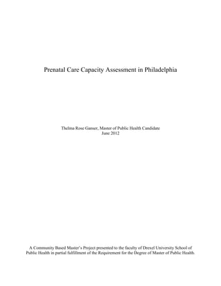 Prenatal Care Capacity Assessment in Philadelphia
Thelma Rose Ganser, Master of Public Health Candidate
June 2012
A Community Based Master’s Project presented to the faculty of Drexel University School of
Public Health in partial fulfillment of the Requirement for the Degree of Master of Public Health.
 