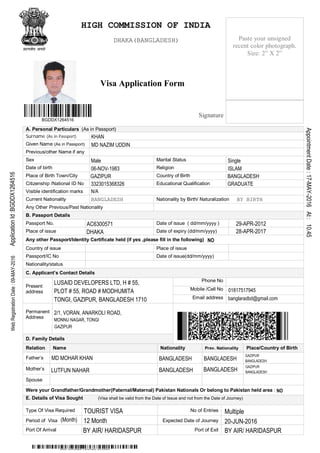 Visa Application Form
A. Personal Particulars (As in Passport)
Surname (As in Passport)
Given Name (As in Passport)
Previous/other Name if any
Sex Marital Status
Date of birth Religion
Place of Birth Town/City Country of Birth
Citizenship /National ID No Educational Qualification
Visible identification marks
Current Nationality Nationality by Birth/ Naturalization
Any Other Previous/Past Nationality
B. Passport Details
Passport No. Date of issue ( dd/mm/yyyy )
Place of issue Date of expiry (dd/mm/yyyy)
Any other Passport/Identity Certificate held (if yes ,please fill in the following)
Country of issue Place of issue
Passport/IC No Date of issue(dd/mm/yyyy)
Nationality/status
C. Applicant’s Contact Details
Phone No
Mobile /Cell No
Present
address
Email address
Permanent
Address
D. Family Details
Relation Name Nationality Prev. Nationality Place/Country of Birth
Father’s
Mother’s
Spouse
Were your Grandfather/Grandmother(Paternal/Maternal) Pakistan Nationals Or belong to Pakistan held area :
E. Details of Visa Sought (Visa shall be valid from the Date of Issue and not from the Date of Journey)
Type Of Visa Required No of Entries
Period of Visa Expected Date of Journey
Port Of Arrival Port of Exit
Paste your unsigned
recent color photograph.
Size: 2” X 2”
Signature
BGDDX1264516
MD NAZIM UDDIN KHAN
DHAKA
BANGLADESH
BANGLADESH
BANGLADESH
ApplicationId:BGDDX1264516
GAZIPUR
MD NAZIM UDDIN
BANGLADESH
01817517945
WebRegistrationDate:09-MAY-2016
BY AIR/ HARIDASPUR
29-APR-2012
28-APR-2017
banglaradbd@gmail.com
12 Month
KHAN
DHAKA(BANGLADESH)
BY BIRTH
N/A
GAZIPUR
GAZIPUR
BANGLADESH
BY AIR/ HARIDASPUR
2/1, VORAN, ANARKOLI ROAD,
MONNU NAGAR, TONGI
GAZIPUR
AppointmentDate:17-MAY-2016At:10.45
06-NOV-1983
BANGLADESH
Multiple
MD MOHAR KHAN
Male
3323015368326
BANGLADESH
AC6300571
Single
NO
NO
(Month)
LUTFUN NAHAR
HIGH COMMISSION OF INDIA
20-JUN-2016
TOURIST VISA
BANGLADESH
GRADUATE
PLOT # 55, ROAD # MODHUMITA
ISLAM
LUSAID DEVELOPERS LTD, H # 55,
TONGI, GAZIPUR, BANGLADESH 1710
 