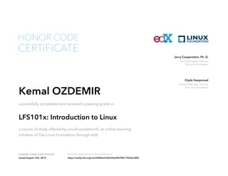 Training Program Director
The Linux Foundation
Jerry Cooperstein, Ph. D.
General Manager, Training
The Linux Foundation
Clyde Seepersad
HONOR CODE CERTIFICATE Verify the authenticity of this certificate at
CERTIFICATE
HONOR CODE
Kemal OZDEMIR
successfully completed and received a passing grade in
LFS101x: Introduction to Linux
a course of study offered by LinuxFoundationX, an online learning
initiative of The Linux Foundation through edX.
Issued August 15th, 2014 https://verify.edx.org/cert/d0f6ba3326524a4087f4617f524e389b
 