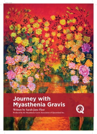 Journey with
Myasthenia Gravis
Written by Sarah-Jane Fleer
Produced by the Myasthenia Gravis Association of Queensland Inc.
FRONT COVER
 