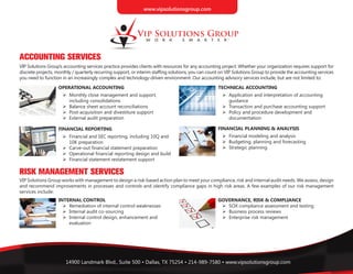 14900 Landmark Blvd., Suite 500 • Dallas, TX 75254 • 214-989-7580 • www.vipsolutionsgroup.com
ACCOUNTING SERVICES
RISK MANAGEMENT SERVICES
VIP Solutions Group’s accounting services practice provides clients with resources for any accounting project. Whether your organization requires support for
discrete projects, monthly / quarterly recurring support, or interim staffing solutions, you can count on VIP Solutions Group to provide the accounting services
you need to function in an increasingly complex and technology-driven environment. Our accounting advisory services include, but are not limited to:
VIP Solutions Group works with management to design a risk-based action plan to meet your compliance, risk and internal audit needs. We assess, design
and recommend improvements in processes and controls and identify compliance gaps in high risk areas. A few examples of our risk management
services include:
OPERATIONAL ACCOUNTING
	 	 Monthly close management and support,
		 including consolidations
	 	 Balance sheet account reconciliations
	 	 Post-acquisition and divestiture support
	 	 External audit preparation
FINANCIAL REPORTING
	 	 Financial and SEC reporting, including 10Q and
		 10K preparation
	 	 Carve-out financial statement preparation
	 	 Operational financial reporting design and build
	 	 Financial statement restatement support
TECHNICAL ACCOUNTING
	 	 Application and interpretation of accounting
		 guidance
	 	 Transaction and purchase accounting support
	 	 Policy and procedure development and
		 documentation
FINANCIAL PLANNING & ANALYSIS
	 	 Financial modeling and analysis
	 	 Budgeting, planning and forecasting
	 	 Strategic planning
INTERNAL CONTROL
	 	 Remediation of internal control weaknesses
	 	 Internal audit co-sourcing
	 	 Internal control design, enhancement and
		 evaluation
GOVERNANCE, RISK & COMPLIANCE
	 	 SOX compliance assessment and testing
	 	 Business process reviews
	 	 Enterprise risk management
www.vipsolutionsgroup.com
 