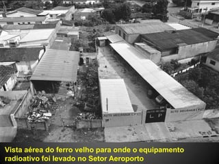 Vista aérea do ferro velho para onde o equipamento
radioativo foi levado no Setor Aeroporto
 
