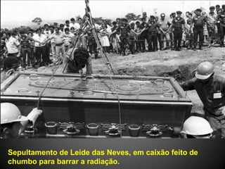 Sepultamento de Leide das Neves, em caixão feito de
chumbo para barrar a radiação.
 