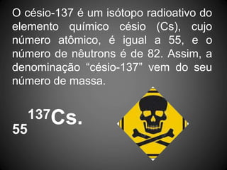 O césio-137 é um isótopo radioativo do
elemento químico césio (Cs), cujo
número atômico, é igual a 55, e o
número de nêutrons é de 82. Assim, a
denominação “césio-137” vem do seu
número de massa.
137Cs.
55
 