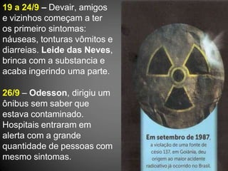 19 a 24/9 – Devair, amigos
e vizinhos começam a ter
os primeiro sintomas:
náuseas, tonturas vômitos e
diarreias. Leide das Neves,
brinca com a substancia e
acaba ingerindo uma parte.
26/9 – Odesson, dirigiu um
ônibus sem saber que
estava contaminado.
Hospitais entraram em
alerta com a grande
quantidade de pessoas com
mesmo sintomas.
 
