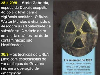 28 e 29/9 – Maria Gabriela,
esposa de Devair, suspeita
do pó e o leva para a
vigilância sanitária. O físico
Walter Mendes é chamado e
descobre a radioatividade da
substância. A cidade entra
em alerta e vários locais de
contaminação são
identificados.
30/9 – os técnicos do CNEN
junto com especialistas de
varias forças do Governo
iniciam a operação de
emergência.
 