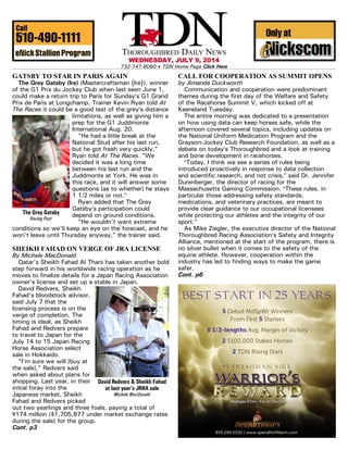 WEDNESDAY, JULY 9, 2014
732-747-8060 $ TDN Home Page Click Here
GATSBY TO STAR IN PARIS AGAIN
The Grey Gatsby (Ire) (Mastercraftsman {Ire}), winner
of the G1 Prix du Jockey Club when last seen June 1,
could make a return trip to Paris for Sunday=s G1 Grand
Prix de Paris at Longchamp. Trainer Kevin Ryan told At
The Races it could be a good test of the grey=s distance
limitations, as well as giving him a
prep for the G1 Juddmonte
International Aug. 20.
"He had a little break at the
National Stud after his last run,
but he got fresh very quickly,"
Ryan told At The Races. "We
decided it was a long time
between his last run and the
Juddmonte at York. He was in
this race, and it will answer some
questions [as to whether] he stays
1 1/2 miles or not.@
Ryan added that The Grey
Gatsby=s participation could
depend on ground conditions.
"He wouldn't want extreme
conditions so we'll keep an eye on the forecast, and he
won't leave until Thursday anyway," the trainer said.
SHEIKH FAHAD ON VERGE OF JRA LICENSE
By Michele MacDonald
Qatar's Sheikh Fahad Al Thani has taken another bold
step forward in his worldwide racing operation as he
moves to finalize details for a Japan Racing Association
owner's license and set up a stable in Japan.
David Redvers, Sheikh
Fahad's bloodstock advisor,
said July 7 that the
licensing process is on the
verge of completion. The
timing is ideal, as Sheikh
Fahad and Redvers prepare
to travel to Japan for the
July 14 to 15 Japan Racing
Horse Association select
sale in Hokkaido.
"I'm sure we will [buy at
the sale]," Redvers said
when asked about plans for
shopping. Last year, in their
initial foray into the
Japanese market, Sheikh
Fahad and Redvers picked
out two yearlings and three foals, paying a total of
-174 million ($1,705,877 under market exchange rates
during the sale) for the group.
Cont. p3
CALL FOR COOPERATION AS SUMMIT OPENS
by Amanda Duckworth
Communication and cooperation were predominant
themes during the first day of the Welfare and Safety
of the Racehorse Summit V, which kicked off at
Keeneland Tuesday.
The entire morning was dedicated to a presentation
on how using data can keep horses safe, while the
afternoon covered several topics, including updates on
the National Uniform Medication Program and the
Grayson-Jockey Club Research Foundation, as well as a
debate on today=s Thoroughbred and a look at training
and bone development in racehorses.
AToday, I think we see a series of rules being
introduced proactively in response to data collection
and scientific research, and not crisis,@ said Dr. Jennifer
Durenberger, the director of racing for the
Massachusetts Gaming Commission. AThese rules, in
particular those addressing safety standards,
medications, and veterinary practices, are meant to
provide clear guidance to our occupational licensees
while protecting our athletes and the integrity of our
sport.@
As Mike Ziegler, the executive director of the National
Thoroughbred Racing Association=s Safety and Integrity
Alliance, mentioned at the start of the program, there is
no silver bullet when it comes to the safety of the
equine athlete. However, cooperation within the
industry has led to finding ways to make the game
safer.
Cont. p6
The Grey Gatsby
Racing Post
David Redvers & Sheikh Fahad
at last year’s JRHA sale
Michele MacDonald
 