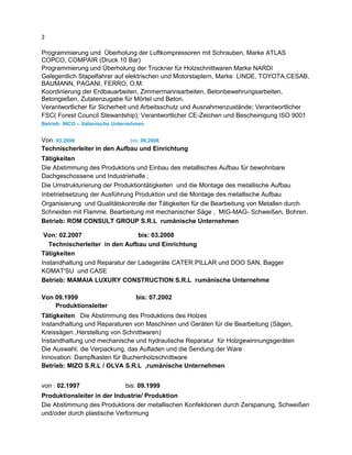2
Programmierung und Überholung der Luftkompressoren mit Schrauben, Marke ATLAS
COPCO, COMPAIR (Druck 10 Bar)
Programmierung und Überholung der Trockner für Holzschnittwaren Marke NARDI
Gelegentlich Stapelfahrer auf elektrischen und Motorstaplern, Marke LINDE, TOYOTA,CESAB,
BAUMANN, PAGANI, FERRO, O.M.
Koordinierung der Erdbauarbeiten, Zimmermannsarbeiten, Betonbewehrungsarbeiten,
Betongießen, Zutatenzugabe für Mörtel und Beton.
Verantwortlicher für Sicherheit und Arbeitsschutz und Ausnahmenzustände; Verantwortlicher
FSC( Forest Council Stewardship); Verantwortlicher CE-Zeichen und Bescheinigung ISO 9001
Betrieb: INCO – italienische Unternehmen
Von: 03.2008 bis: 09.2008
Technischerleiter in den Aufbau und Einrichtung
Tätigkeiten
Die Abstimmung des Produktions und Einbau des metallisches Aufbau für bewohnbare
Dachgeschossene und Industriehalle ;
Die Umstrukturierung der Produktiontätigkeiten und die Montage des metallische Aufbau
Inbetriebsetzung der Ausführung Produktion und die Montage des metallische Aufbau
Organisierung und Qualitätskontrolle der Tätigkeiten für die Bearbeitung von Metallen durch
Schneiden mit Flamme, Bearbeitung mit mechanischer Säge , MIG-MAG- Schweißen, Bohren.
Betrieb: ROM CONSULT GROUP S.R.L rumänische Unternehmen
Von: 02.2007 bis: 03.2008
Technischerleiter in den Aufbau und Einrichtung
Tätigkeiten
Instandhaltung und Reparatur der Ladegeräte CATER PILLAR und DOO SAN, Bagger
KOMAT'SU und CASE
Betrieb: MAMAIA LUXURY CONSTRUCTION S.R.L rumänische Unternehme
Von 09.1999 bis: 07.2002
Produktionsleiter
Tätigkeiten Die Abstimmung des Produktions des Holzes
Instandhaltung und Reparaturen von Maschinen und Geräten für die Bearbeitung (Sägen,
Kreissägen ,Herstellung von Schnittwaren)
Instandhaltung und mechanische und hydraulische Reparatur für Holzgewinnungsgeräten
Die Auswahl, die Verpackung, das Aufladen und die Sendung der Ware
Innovation: Dampfkasten für Buchenholzschnittware
Betrieb: MIZO S.R.L / OLVA S.R.L ,rumänische Unternehmen
von : 02.1997 bis: 09.1999
Produktionsleiter in der Industrie/ Produktion
Die Abstimmung des Produktions der metallischen Konfektionen durch Zerspanung, Schweißen
und/oder durch plastische Verformung
 