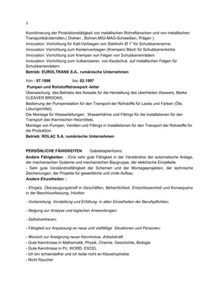 3
Koordinierung der Produktionstätigkeit von metallischen Rohreflanschen und von metallischen
Transportbänderrollen,( Drehen , Bohren,MIG-MAG-Schweißen, Prägen ).
Innovation: Vorrichtung für Kalt-Verbiegen von Stahlrohr Ø 1” für Schubkarrenarme.
Innovation: Vorrichtung zum Kantenverbiegen (Krempen) Blech für Schubkarrenkörbe
Innovation: Vorrichtung zum Krempen von Felgen von Schubkarrenrädern
Innovation: Vorrichtung zum Vulkanisieren von Kautschuk auf metallischen Felgen für
Schubkarrenrädern
Betrieb: EUROLTRANS S.A., rumänische Unternehmen
Von : 07.1996 bis: 02.1997
Pumpen und Rohstoffetransport -leiter
Überwachung des Betriebs des Kessels für die Herstellung des überhitzten Wassers, Marke
CLEAVER BROOKS,
Bedienung der Pumpenstation für den Transport der Rohstoffe für Lacke und Farben (Öle,
Lösungsmittel).
Die Montage für Wasserleitungen, Wasserhähne und Fittings für die Installationen für den
Transport des thermischen Heizmittels.
Montage von Pumpen, Ventilen und Fittings in Installationen für den Transport der Rohstoffe für
die Produktion.
Betrieb: ROLAC S.A, rumänische Unternehmen
PERSÖNLICHE FÄHIGKEITEN Gabelstaplerlizenz
Andere Fähigkeiten: - Eine sehr gute Fähigkeit in der Verständnis der automatische Anlage,
der mechanischen Systeme und mechanischen Baugruppe, der elektrische Einzelteile
- Sehr gute Verständnisfähigkeit der Schemen und der Montageprojekten, der technische
Zeichenungen, der Projekte für gewerbliche und zivile Aufbau
Andere Einzelheiten: :
- Ehrgeiz, Überzeugungskraft in Geschäften, Beharrlichkeit, Entschlossenheit und Konsequenz
in der Beschlussfassung, Intuition
- Vorbereitung, Vorstellung und Erfüllung in allen Einzelheiten der Berufspflichten;
- Neigung zur Analyse und logischen Anwendungen;
- Selbstvertrauen;
- Fähigkeit zur Anpassung an neue und vielfältige Situationen und Personen;
- Wunsch zur Aneignung neuer Kenntnisse, Arbeitskraft.
- Gute Kenntnisse in Mathematik, Physik, Chemie, Geschichte, Biologie
- Gute Kenntnisse in Pc: WORD, EXCEL
- Ich bin schwindelfrei und ich leide nicht an Klaustrophobie
- Nicht Raucher
 
