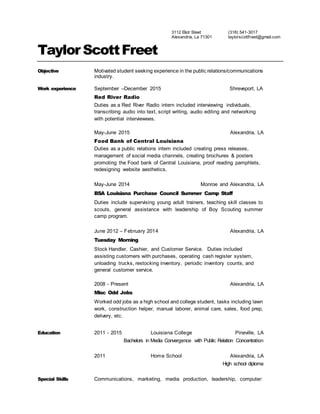 3112 Elliott St,
Alexandria, LA 71301
Cell: (318) 541-3017
Home: (318) 487-0954
taylorscottfreet@gmail.com
Taylor ScottFreet
Objective College graduate with a BA in Convergence Media with internship
experience. Seeking to leverage acquired academic knowledge and work
experience to effectively fill your position. A dedicated worker aiming to help
achieve company goals.
Work experience September –December 2015 Shreveport, LA
Red River Radio
Duties as a Red River Radio intern included interviewing individuals,
transcribing audio into text, script writing, audio editing and networking
with potential interviewees.
May-June 2015 Alexandria, LA
Food Bank of Central Louisiana
Duties as a public relations intern included creating press releases,
management of social media channels, creating brochures & posters
promoting the Food bank of Central Louisiana, proof reading pamphlets,
redesigning website aesthetics.
May-June 2014 Monroe and Alexandria, LA
BSA Louisiana Purchase Council Summer Camp Staff
Duties include supervising young adult trainers, teaching skill classes to
scouts, general assistance with leadership of Boy Scouting summer
camp program.
June 2012 – February 2014 Alexandria, LA Alexandria, La
Tuesday Morning
Stock Handler, Cashier, and Customer Service. Duties included
assisting customers with purchases, operating cash register system,
unloading trucks, restocking inventory, periodic inventory counts, and
general customer service.
2008 - Present Alexandria, LA
Misc Odd Jobs
Worked odd jobs as a high school and college student, tasks including lawn
work, construction helper, manual laborer, animal care, sales, food prep,
delivery, etc.
Education 2011 - 2015 Louisiana College Pineville, LA
Bachelors in Media Convergence with Public Relation Concentration
2011 Home School Alexandria, LA
 