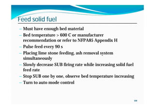 108
Feed solid fuel
— Must have enough bed material
— Bed temperature > 600 C or manufacturer
recommendation or refer to NFPA85 Appendix H
— Pulse feed every 90 s
— Placing lime stone feeding, ash removal system
simultaneously
— Slowly decrease SUB firing rate while increasing solid fuel
feed rate
— Stop SUB one by one, observe bed temperature increasing
— Turn to auto mode control
 
