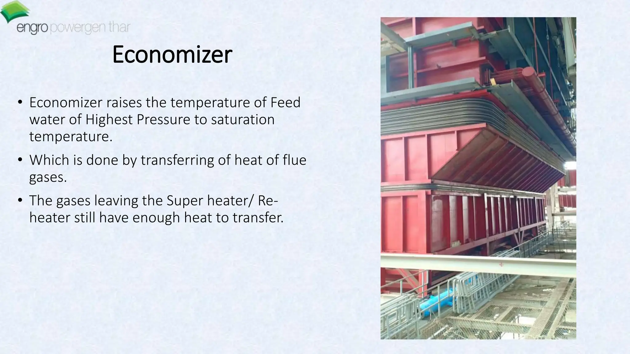 Economizer
• Economizer raises the temperature of Feed
water of Highest Pressure to saturation
temperature.
• Which is done by transferring of heat of flue
gases.
• The gases leaving the Super heater/ Re-
heater still have enough heat to transfer.
 