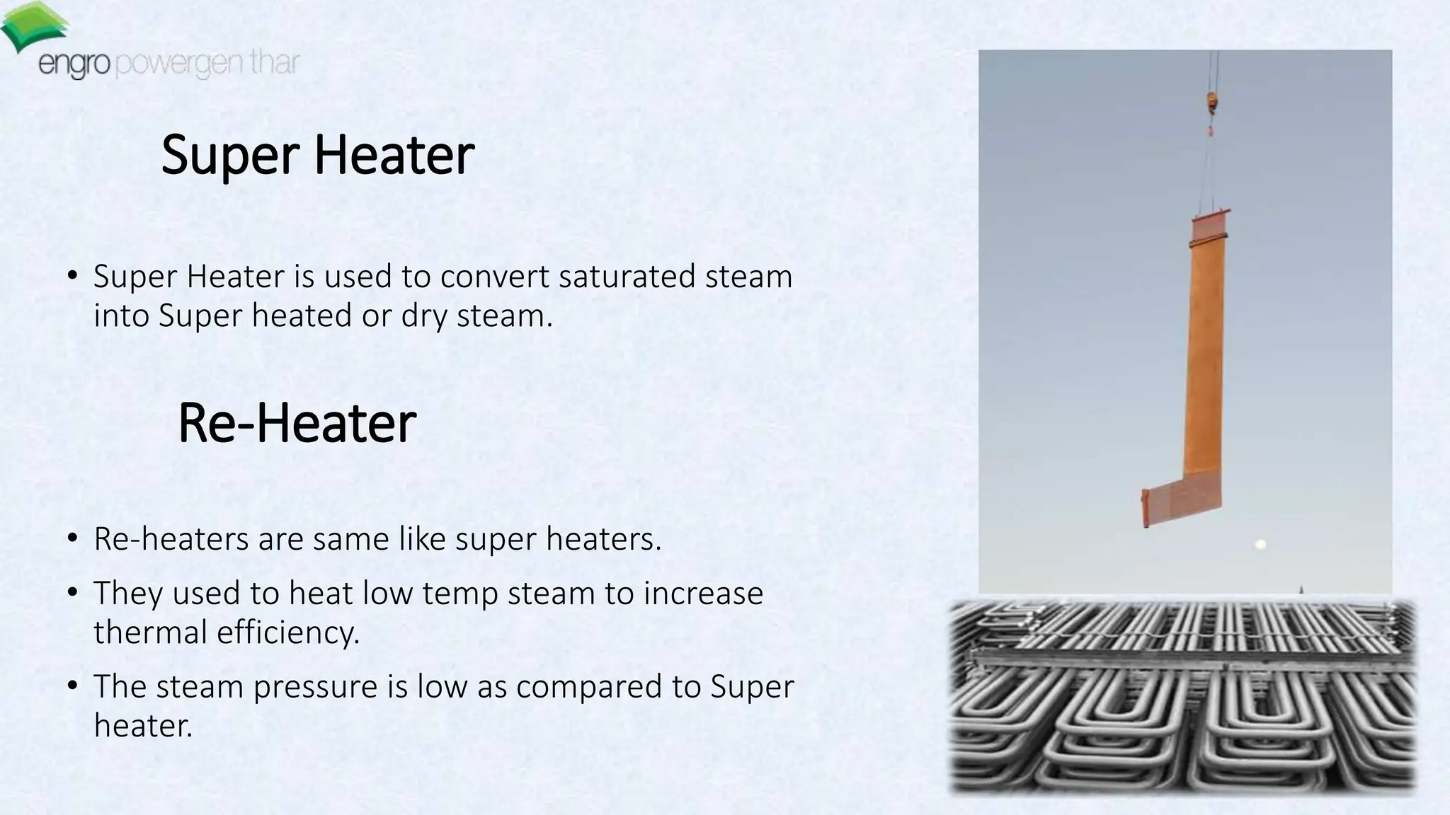 Super Heater
• Super Heater is used to convert saturated steam
into Super heated or dry steam.
Re-Heater
• Re-heaters are same like super heaters.
• They used to heat low temp steam to increase
thermal efficiency.
• The steam pressure is low as compared to Super
heater.
 