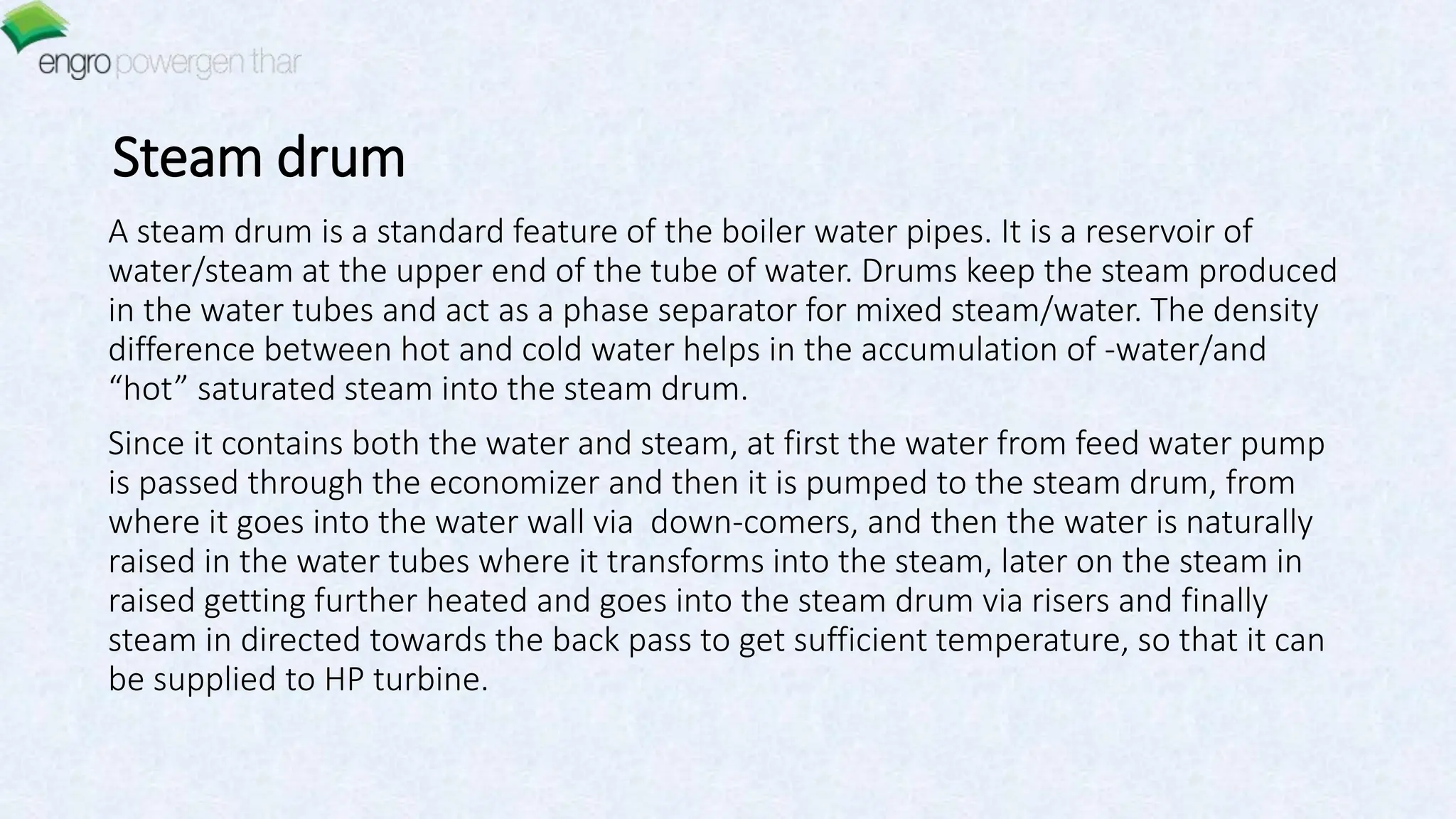 Steam drum
A steam drum is a standard feature of the boiler water pipes. It is a reservoir of
water/steam at the upper end of the tube of water. Drums keep the steam produced
in the water tubes and act as a phase separator for mixed steam/water. The density
difference between hot and cold water helps in the accumulation of -water/and
“hot” saturated steam into the steam drum.
Since it contains both the water and steam, at first the water from feed water pump
is passed through the economizer and then it is pumped to the steam drum, from
where it goes into the water wall via down-comers, and then the water is naturally
raised in the water tubes where it transforms into the steam, later on the steam in
raised getting further heated and goes into the steam drum via risers and finally
steam in directed towards the back pass to get sufficient temperature, so that it can
be supplied to HP turbine.
 