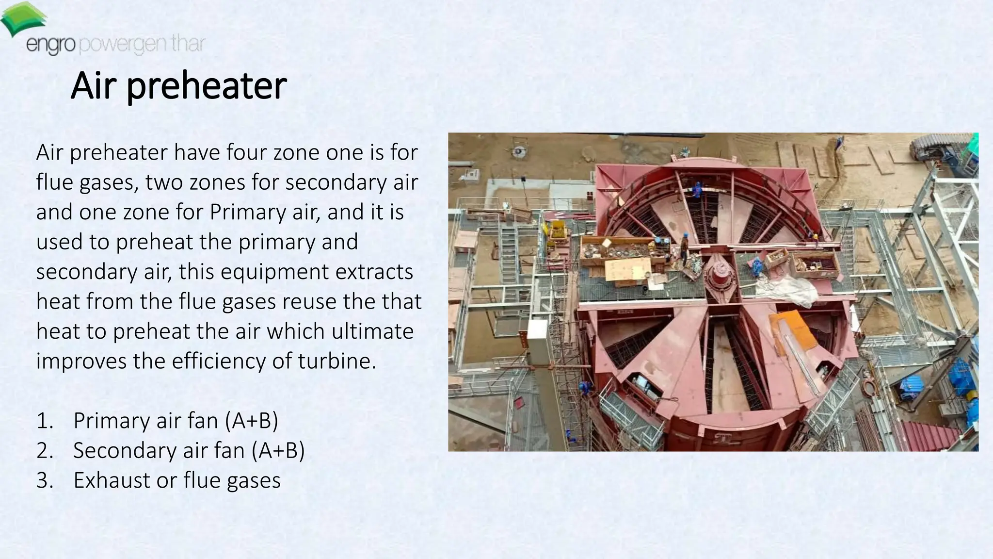 Air preheater have four zone one is for
flue gases, two zones for secondary air
and one zone for Primary air, and it is
used to preheat the primary and
secondary air, this equipment extracts
heat from the flue gases reuse the that
heat to preheat the air which ultimate
improves the efficiency of turbine.
1. Primary air fan (A+B)
2. Secondary air fan (A+B)
3. Exhaust or flue gases
Air preheater
 