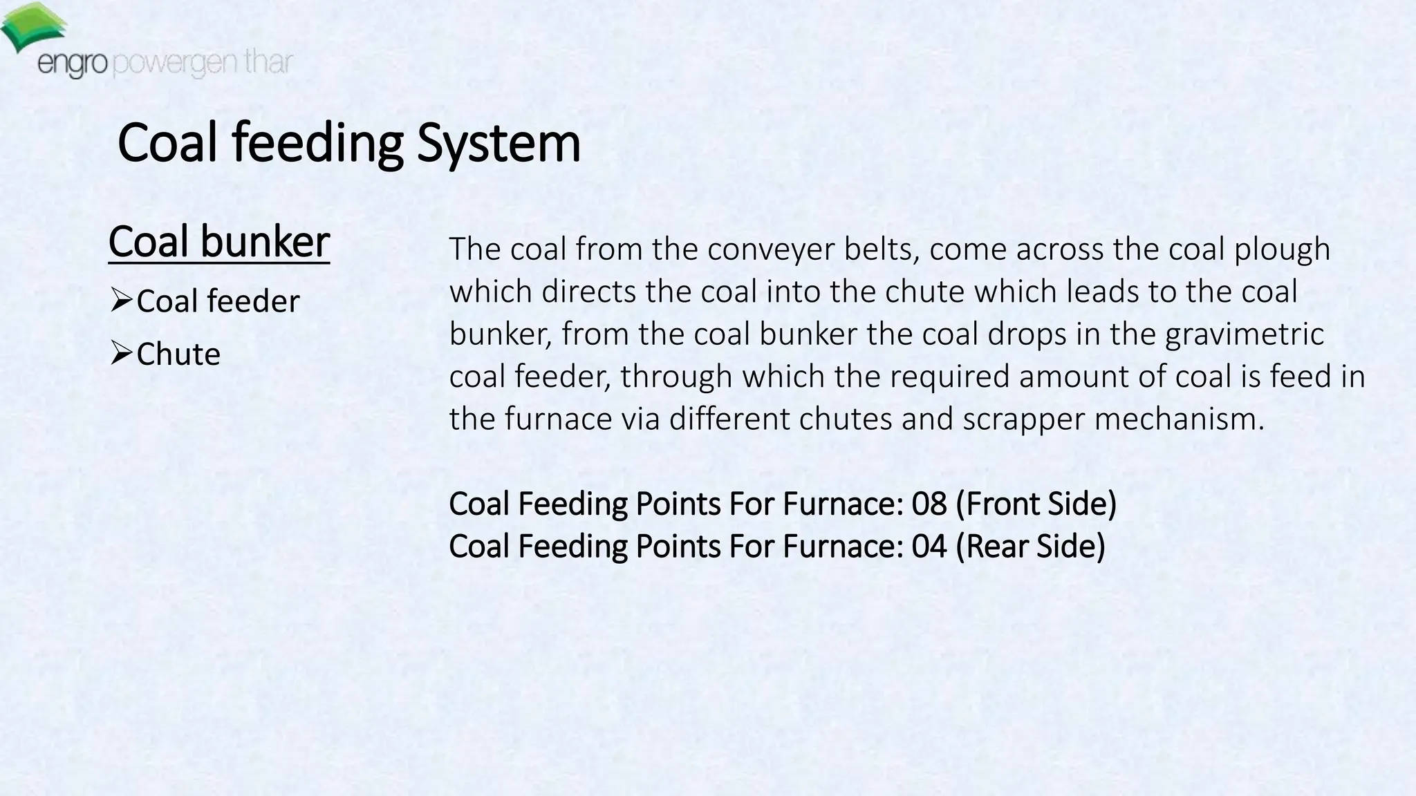Coal feeding System
Coal bunker
Coal feeder
Chute
The coal from the conveyer belts, come across the coal plough
which directs the coal into the chute which leads to the coal
bunker, from the coal bunker the coal drops in the gravimetric
coal feeder, through which the required amount of coal is feed in
the furnace via different chutes and scrapper mechanism.
Coal Feeding Points For Furnace: 08 (Front Side)
Coal Feeding Points For Furnace: 04 (Rear Side)
 