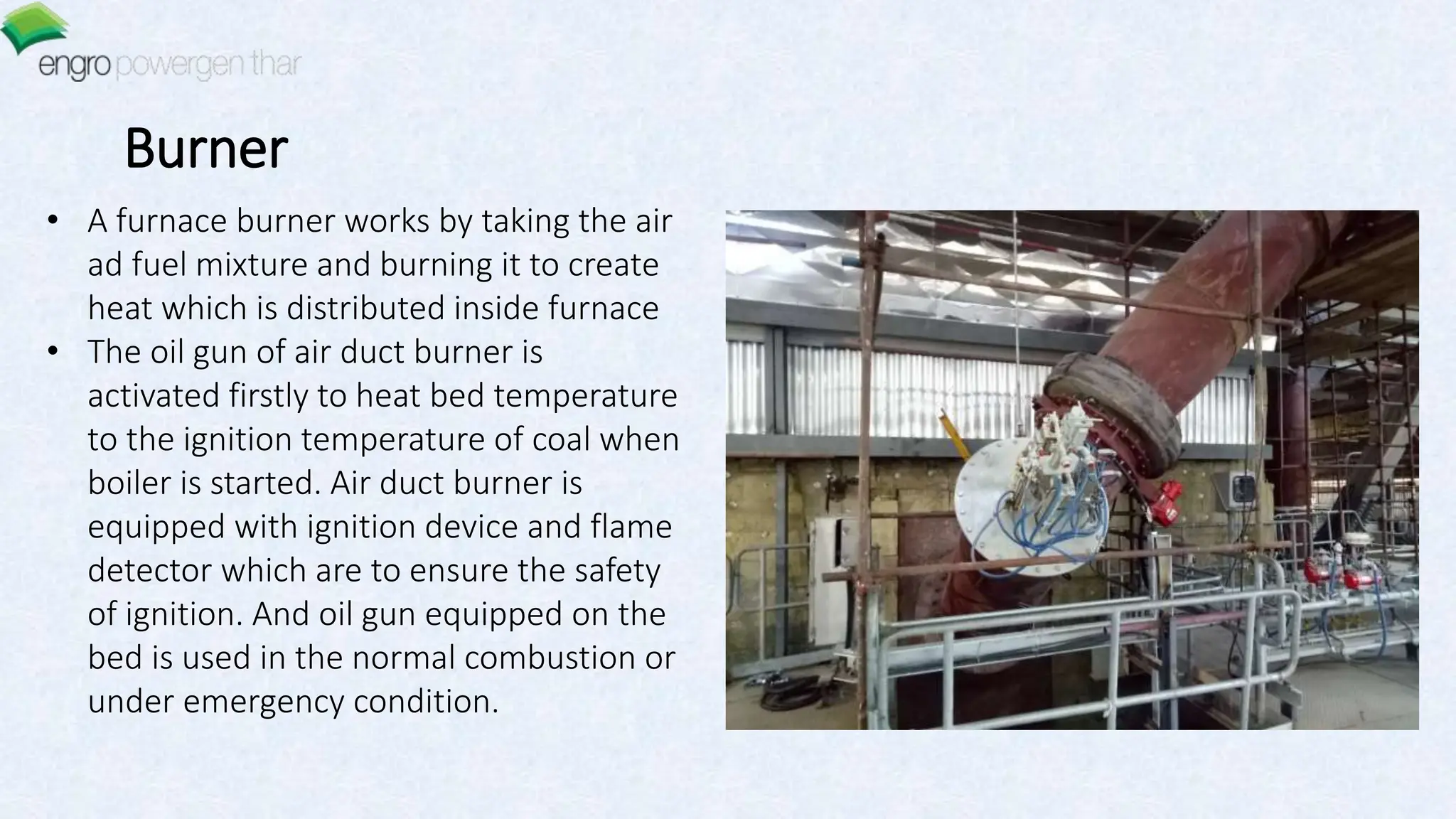 Burner
• A furnace burner works by taking the air
ad fuel mixture and burning it to create
heat which is distributed inside furnace
• The oil gun of air duct burner is
activated firstly to heat bed temperature
to the ignition temperature of coal when
boiler is started. Air duct burner is
equipped with ignition device and flame
detector which are to ensure the safety
of ignition. And oil gun equipped on the
bed is used in the normal combustion or
under emergency condition.
 