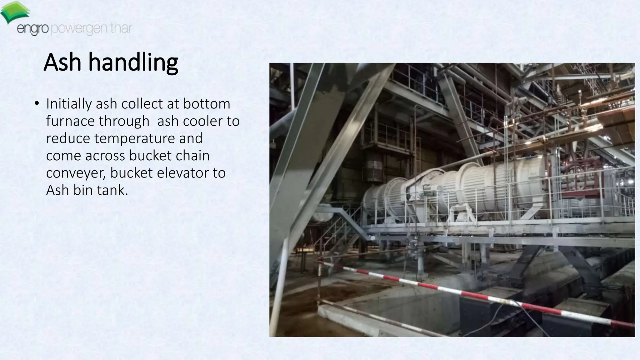 Ash handling
• Initially ash collect at bottom
furnace through ash cooler to
reduce temperature and
come across bucket chain
conveyer, bucket elevator to
Ash bin tank.
 