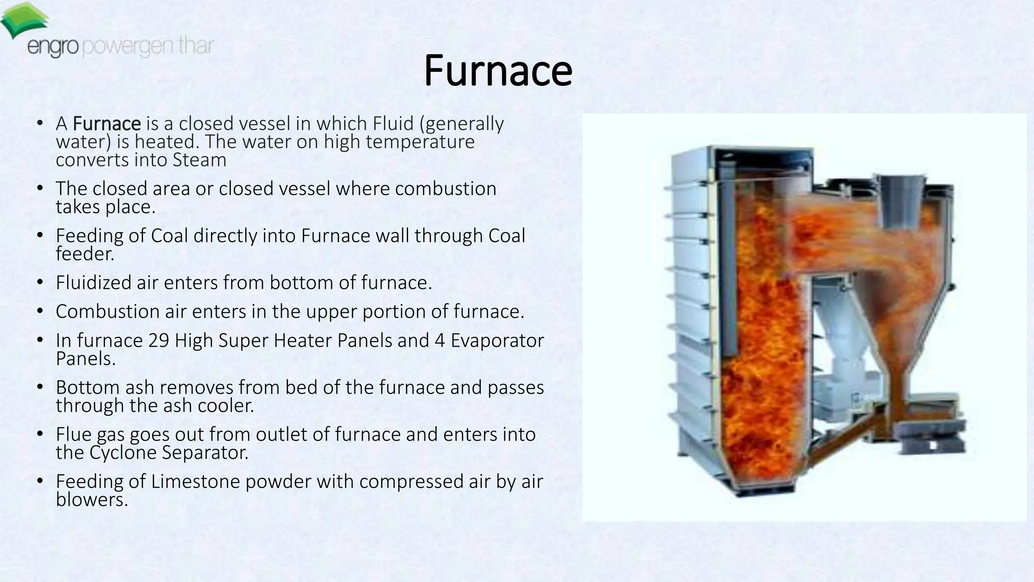 Furnace
• A Furnace is a closed vessel in which Fluid (generally
water) is heated. The water on high temperature
converts into Steam
• The closed area or closed vessel where combustion
takes place.
• Feeding of Coal directly into Furnace wall through Coal
feeder.
• Fluidized air enters from bottom of furnace.
• Combustion air enters in the upper portion of furnace.
• In furnace 29 High Super Heater Panels and 4 Evaporator
Panels.
• Bottom ash removes from bed of the furnace and passes
through the ash cooler.
• Flue gas goes out from outlet of furnace and enters into
the Cyclone Separator.
• Feeding of Limestone powder with compressed air by air
blowers.
 