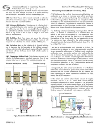 International Journal of Engineering Research ISSN:2319-6890)(online),2347-5013(print)
Volume No.4, Issue No.1, pp : 27 - 32 01 Jan. 2015
IJER@2015 Page 28
Fluidization is the operation by which the solid are transformed
into fluid like state through air when air is passed vertically
upward through a bed of solid particles supported by a grid.
1.4.1 Fixed bed: The air at low velocity will tends to follow the
path of least resistance & pass upward through the bed with
pressure drop. This is called fixed bed.
1.4.2 Minimum Fluidization: With increase in velocity of air a
point is reached when the solid particles just suspended in the
upward flowing air. The bed is considered to be just fluidized
and referred to as a bed at minimum fluidization.( the weight of
the air in any section of bed is equal to weight of air & solid
particles in that section).
1.4.3 Bubbling Bed: Any excess air above the minimum
fluidization will cause bubble formation and the excess air will
escape the bed as bubble. This state is called as bubbling bed.
1.4.4 Turbulent Bed: As the velocity of air through bubbling
bed is increased the bed expands & the bubbles constantly
collapse and reform the bed surface is highly diffused & particles
are thrown off into freeboard above. Such a bed is called as
turbulent bed.
1.4.5 Circulating fluidized bed: With further increase in air
velocity the bed particles are entrained, separated from air and
returned to the base of furnace. This is called circulating bed.
Minimum Fluidization Velocity Terminal Velocity
Fig.1. Flow Diagram of Fluidization of Bed with Increase in
Air Velocity
Fig.2. Schematic of Fluidization of Bed
1.5 Circulating Fluidized Bed Combustion (CFBC):
CFBC technology has evolved from conventional bubbling bed
combustion as a means to overcome some of the drawbacks
associated with conventional bubbling bed combustion. This
CFBC technology utilises the fluidised bed principle in which
crushed (6–12 mm size) fuel and limestone are injected into the
furnace or combustor. The particles are suspended in a stream of
upwardly flowing air (60-70% of the total air), which enters the
bottom of the furnace through air distribution nozzles.
The fluidising velocity in circulating beds ranges from 3.7 to 9
m/sec. The balance of combustion air is admitted above the
bottom of the furnace as secondary air. The combustion takes
place at 840-900 °C and the fine particles (<450 microns) are
elutriated out of the furnace with flue gas velocity of 4–6 m/s.
The particles are then collected by the solids separators and
circulated back into the furnace. Solid recycle is about 50 to 100
kg per kg of fuel burnt.
There are no steam generation tubes immersed in the bed. The
circulating bed is designed to move a lot more solids out of the
furnace area and to achieve most of the heat transfer outside the
combustion zone – convection section, water walls, and at the
exit of the riser. Some circulating bed units even have external
heat exchanges. The particles circulation provides efficient heat
transfer to the furnace walls and longer residence time for carbon
and limestone utilisation. Similar to Pulverised Coal (PC) firing,
the controlling parameters in the CFB combustion process are
temperature, residence time and turbulence.
For large units, the taller furnace characteristics of CFBC boiler
offer better space utilisation, greater fuel particle and sorbent
residence time for efficient combustion and SO2 capture and
easier application of staged combustion techniques for NOx
control than AFBC generators.
CFBC boilers are said to achieve better calcium to sulphur
utilisation – 1.5 to 1 vs. 3.2 to 1 for the AFBC boilers although
the furnace temperatures are almost the same. CFBC boilers are
generally claimed to be more economical than AFBC boilers for
industrial application requiring more than 75 - 100 T/hr of steam.
CFBC requires huge mechanical cyclones to capture and recycle
the large amount of bed material, which requires a tall boiler.
Fig.3. Schematic of a Circulating Fluidized Bed Combustion
Boiler
 