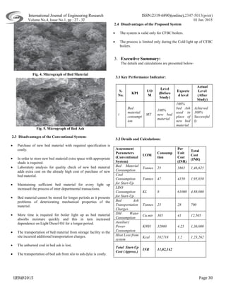 International Journal of Engineering Research ISSN:2319-6890)(online),2347-5013(print)
Volume No.4, Issue No.1, pp : 27 - 32 01 Jan. 2015
IJER@2015 Page 30
Fig. 4. Micrograph of Bed Material
Fig. 5. Micrograph of Bed Ash
2.3 Disadvantages of the Conventional System:
 Purchase of new bed material with required specification is
costly.
 In order to store new bed material extra space with appropriate
shade is required.
 Laboratory analysis for quality check of new bed material
adds extra cost on the already high cost of purchase of new
bed material.
 Maintaining sufficient bed material for every light up
increased the process of inter departmental transactions.
 Bed material cannot be stored for longer periods as it presents
problems of deteriorating mechanical properties of the
material.
 More time is required for boiler light up as bed material
absorbs moisture quickly and this in turn increased
dependence on Light Diesel Oil for a longer period.
 The transportation of bed material from storage facility to the
site incurred additional transportation charges.
 The unburned coal in bed ash is lost.
 The transportation of bed ash from silo to ash dyke is costly.
2.4 Disadvantages of the Proposed System
 The system is valid only for CFBC boilers.
 The process is limited only during the Cold light up of CFBC
boilers.
3. Executive Summary:
The details and calculations are presented below-
3.1 Key Performance Indicator:
S.
No.
KPI
UO
M
Level
(Before
Study)
Expecte
d level
Actual
Level
(After
Study)
1.
Bed
material
consumpt
ion
MT
100%
new bed
material
100%
bed Ash
used in
place of
new bed
material
Achieved
100%
Successful
ly
3.2 Details and Calculations:
Assessment
Parameters
(Conventional
System)
UOM
Consump
tion
Per
Unit
Cost
(INR)
Total
Cost
(INR)
Bed Material
Consumption
Tonnes 25 5865 1,46,625
Coal
Consumption
for Start-Up
Tonnes 47 4150 1,95,050
LDO
Consumption
for Start-Up
KL 8 61000 4,88,000
Bed Ash
Transportation
Charges
Tonnes 25 28 700
DM Water
Consumption
Cu.mtr 305 41 12,505
Auxiliary
Power
Consumption
KWH 32000 4.25 1,36,000
Heat Loss from
system
Kcal 102718 1.2 1,23,262
Total Start-Up
Cost (Approx.)
INR 11,02,142
 