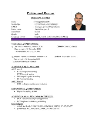 Professional Resume
PERSONAL DETAILS
Name : Muruganandam.G
Mobile No : 917598531493 ,+91 7502999529
E-Mail : murugan.govind78@gmail.com
Father name : Govindharajan .S
Nationality : Indian
Gender : Male
Language known : English, Tamil, Malayalam, Hindi & Malay
TECHNICALQUALIFICATION:
1) CERTIFIED WELDING INSPECTOR CSWIP CERT NO: 54622
Date of expiry: 18 December 2020
TWI institute UNITED KINDOM
2) API-510 PRESSURE VESSEL INSPECTOR API-510 CERT NO: 61476
Date of expiry: 30 September 2018
American Petroleum Institute
ADDITIONAL QUALIFICATION
ASNT level-II
• RT- Radiographic testing
• UT-Ultrasonic testing
• MT-Magnetic particle testing
• PT-Penetrant testing
ASNT level-II
• RTFI- radiographic film interpretation
EDUCATIONAL QUALIFICATION
 Higher Secondary School
ADDITIONAL QUALIFICATION(IN COMPUTER)
• DCA-Diploma in computer application
• DTP-Diploma in desk top publishing
Knowledge in
• ASME Sec II-A,B,C,V,IX,VIII, B31.3 AWS D1.1, API 510, 571,572,576,577
• JERES W11,W12,A206,L105(ARAMCOSTANDARDS)
 