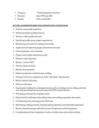 • Company : Venkatajalapathy industries
• Duration : July 1998-June 2006
• Position : Fitter and Welder
DUTIES ANDRESPONSIBILITIES FORWELDING INSPECTION
• Perform consumable inspection.
• Witness procedure qualification test.
• Witness welder qualification test.
• Qualifying welder as per project requirements.
• Monitoring and control of welding consumables.
• Application of inspection gauges, instruments and tools.
• Check equipment and accessories.
• Prepare and compile inspection records.
• Perform visual inspection.
• Review / witness NDT
• Witness mechanical test.
• Monitor heat treatment
• Observe production and fabrication welding.
• Interpret and assure compliance to Code / Standard / Specification.
• Review technical drawing.
• Witness weld repair.
• Ensuring the welding the welding parameters such as welding current, voltage, pre-heat
and inter pass temperatures as per approved WPS and specification.
• Witnessing and inspection of golden joints.
• Preparation of weld maps and welding maps and welding inspections documents
• Coordinating and witnessing for the NDT tests.
• Monitoring welding activities, material, piping inspection and related documentation.
• Review and maintaining calibration records of inspection andtest Equipment.
• Coordinating and client inspection at various of fabrication and erection activities
 