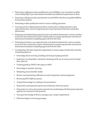 • Performing welding procedure qualification record (PQR) in case of essential variables
with existing PQR, as per international standards and additional requirement of client.
• Preparing welding procedure specification record (WPS) with relevant qualified PQR for
the particular projects.
• Performing welder qualification test for various welding procedure.
• Carrying out the welding inspection before, during, after welding operation as per
approved test plan, relevant engineering drawing, international standard and project
specification.
• Preparing and implementing inspection plan and method statementfor various activities
involved in the construction of petro chemical plant as project specification and relevant
international standards and getting approvals from the client.
• Performing activities as per inspection plan and method statement for various activities
involved in the construction of petro chemical plant as project specification and relevant
international standards and getting approvals from the client.
• Coordinating with client inspection department at various stages of fabrication activities
and getting approval.
• Knowledge about receiving, handling and storage of piping material.
• Inspection of weld profiles, orientation checking and fit-up of various parts in header
lines, pipes etc.
• Verifying preheat, PWHT with respect to WPS
• Knowledge in isometric drawing.
• Monitoring and control the welder.
• Review and maintaining calibration records of inspection andtest equipment.
• Reviewing WPS, PQR documents.
• Acquired knowledge on welding and its parameters.
• Preparation and inspection reports and verification of the test reports.
• Preparation of various documents required and coordinating with third party inspection
agencies for clearance for the products.
• Very good knowledge of Review package as per project requirements
• Well knowledge of reviewing packages.
 