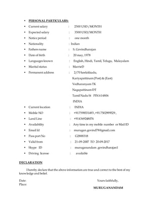 • PERSONAL PARTICULARS:
• Current salary : 2500 USD /MONTH
• Expected salary : 3500 USD/MONTH
• Notice period : one month
• Nationality : Indian
• Fathers name : S. Govindharajan
• Date of birth : 20 may, 1978
• Languages known : English, Hindi, Tamil, Telugu, Malayalam
• Marital status : MarrieD
• Permanent address : 2/70 keelakkadu,
Kariyapattinam(Post) & (East)
Vedharanyam TK
Nagapattinam DT
Tamil Nadu St PIN 614806
INDIA
• Current location : INDIA
• Mobile NO : +917598531493 ,+91 7502999529 ,
• Land Line : +914369248074
• Availability : Any time in my mobile number or Mail ID
• Email Id : murugan.govind78@gmail.com
• Pass port No : G2888318
• Valid from : 21-09-2007 TO 20-09-2017
• Skype ID : muruganandam .govindharajan1
• Driving license : available
DECLARATION
I hereby declare that the above information are true and correct to the best of my
knowledge and belief.
Date: Yours faithfully,
Place:
MURUGANANDAM
 