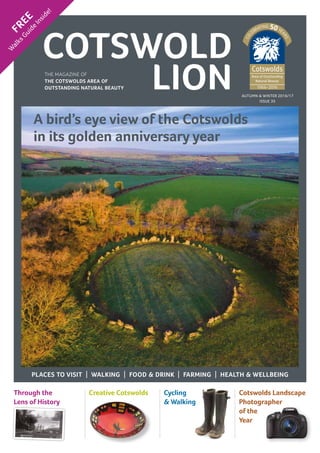 AUTUMN & WINTER 2016/17
ISSUE 35
COTSWOLD
LION
FREE
W
alksGuide
Inside!
Through the
Lens of History
Creative Cotswolds Cycling
& Walking
Cotswolds Landscape
Photographer
of the
Year
THE MAGAZINE OF
THE COTSWOLDS AREA OF
OUTSTANDING NATURAL BEAUTY
PLACES TO VISIT | WALKING | FOOD & DRINK | FARMING | HEALTH & WELLBEING
A bird’s eye view of the Cotswolds
in its golden anniversary year
 
