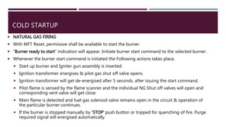 COLD STARTUP
 NATURAL GAS FIRING
 With MFT Reset, permissive shall be available to start the burner.
 “Burner ready to start” indication will appear. Initiate burner start command to the selected burner.
 Whenever the burner start command is initiated the Following actions takes place.
 Start up burner and Igniter gun assembly is inserted.
 Ignition transformer energises & pilot gas shut off valve opens.
 Ignition transformer will get de-energised after 5 seconds, after issuing the start command.
 Pilot flame is sensed by the flame scanner and the individual NG Shut off valves will open and
corresponding vent valve will get close.
 Main flame is detected and fuel gas solenoid valve remains open in the circuit & operation of
the particular burner continues.
 If the burner is stopped manually by ‘STOP’ push button or tripped for quenching of fire. Purge
required signal will energised automatically.
 