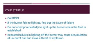 COLD STARTUP
 CAUTION:
 If the burner fails to light up, find out the cause of failure
 Do not attempt repeatedly to light up the burner unless the fault is
established.
 Repeated failures in lighting off the burner may cause accumulation
of un-burnt fuel and make a threat of explosion.
 
