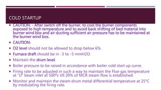 COLD STARTUP
 CAUTION: - After switch off the burner, to cool the burner components
exposed to high temperature and to avoid back shifting of bed material into
burner wind box and air ducting sufficient air pressure has to be maintained at
the burner wind box.
 CAUTION:
 O2 level should not be allowed to drop below 6%.
 Furnace draft should be in -3 to -5 mmH2O.
 Maintain the drum level.
 Boiler pressure to be raised in accordance with boiler cold start up curve.
 Firing rate to be adjusted in such a way to maintain the Flue gas temperature
at “U” beam inlet at 500ºc till 20% of MCR steam flow is established.
 Monitor and maintain the steam drum metal differential temperature at 25°C
by modulating the firing rate.
 