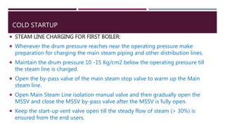 COLD STARTUP
 STEAM LINE CHARGING FOR FIRST BOILER:
 Whenever the drum pressure reaches near the operating pressure make
preparation for charging the main steam piping and other distribution lines.
 Maintain the drum pressure 10 -15 Kg/cm2 below the operating pressure till
the steam line is charged.
 Open the by-pass valve of the main steam stop valve to warm up the Main
steam line.
 Open Main Steam Line isolation manual valve and then gradually open the
MSSV and close the MSSV by-pass valve after the MSSV is fully open.
 Keep the start-up vent valve open till the steady flow of steam (> 30%) is
ensured from the end users.
 
