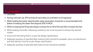  Load operation
 CAUTION:
 During cold start-up, APH primary & secondary air preheater to be bypassed.
 While loading the boiler, feed & boiler water parameters should be in recommended limit
before increasing the steam flow beyond 50% of MCR.
 While increasing the firing rate always increase the air flow first and then increase the fuel.
 While loading the boiler, following conditions are to be ensured to achieve the desired
output.
 Ensure the fuel being fired is as per the design specification.
 Adequate quantity of specified Bed material /Inert should be available, sieve size distribution
and bulk density must be as per design specification.
 Adequate quantity of specified feed water & fuel should be available.
 