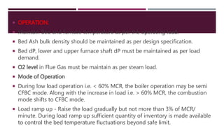  OPERATION:
 Maintain Bed and furnace temperature as per the operating load.
 Bed Ash bulk density should be maintained as per design specification.
 Bed dP, lower and upper furnace shaft dP must be maintained as per load
demand.
 O2 level in Flue Gas must be maintain as per steam load.
 Mode of Operation
 During low load operation i.e. < 60% MCR, the boiler operation may be semi
CFBC mode. Along with the increase in load i.e. > 60% MCR, the combustion
mode shifts to CFBC mode.
 Load ramp up - Raise the load gradually but not more than 3% of MCR/
minute. During load ramp up sufficient quantity of inventory is made available
to control the bed temperature fluctuations beyond safe limit.
 