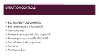 OPERATION CONTROLS
 BED TEMPERATURE CONTROL:
 Bed temperature is a function of
 Operating load
 Furnace inventory/shaft DP / Upper DP
 Furnace primary zone dP/ Middle DP
 Bed ash chemical composition
 Excess air
 Moisture in fuel
 
