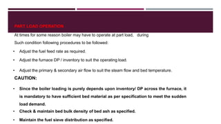 PART LOAD OPERATION
At times for some reason boiler may have to operate at part load, during
Such condition following procedures to be followed:
• Adjust the fuel feed rate as required.
• Adjust the furnace DP / inventory to suit the operating load.
• Adjust the primary & secondary air flow to suit the steam flow and bed temperature.
CAUTION:
• Since the boiler loading is purely depends upon inventory/ DP across the furnace, it
is mandatory to have sufficient bed material as per specification to meet the sudden
load demand.
• Check & maintain bed bulk density of bed ash as specified.
• Maintain the fuel sieve distribution as specified.
 