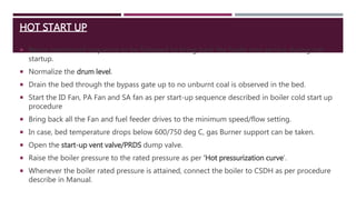 HOT START UP
 Below mentioned sequence to be followed to bring back the boiler into service during hot
startup.
 Normalize the drum level.
 Drain the bed through the bypass gate up to no unburnt coal is observed in the bed.
 Start the ID Fan, PA Fan and SA fan as per start-up sequence described in boiler cold start up
procedure
 Bring back all the Fan and fuel feeder drives to the minimum speed/flow setting.
 In case, bed temperature drops below 600/750 deg C, gas Burner support can be taken.
 Open the start-up vent valve/PRDS dump valve.
 Raise the boiler pressure to the rated pressure as per ‘Hot pressurization curve’.
 Whenever the boiler rated pressure is attained, connect the boiler to CSDH as per procedure
describe in Manual.
 