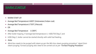 WARM STARTUP
 WARM START UP:
 Average Bed Temperature ≤ 600°C (Indonesian/ Indian coal)
 Average Bed Temperature ≤ 750°C (Petcock)
 OR
 Average Bed Temperature ≥ 200°C
 After boiler tripping, if average bed temperature is <600/750 Deg C and
 ≥200 Deg C, boiler cannot be started directly with solid fuel feeding.
 Note:
 Wind box needs to be purged with steam as per the Win box steam purging procedure”. Apart from
steam purging, Furnace purging also need to be carried out as per “Furnace Purging Procedure”.
 